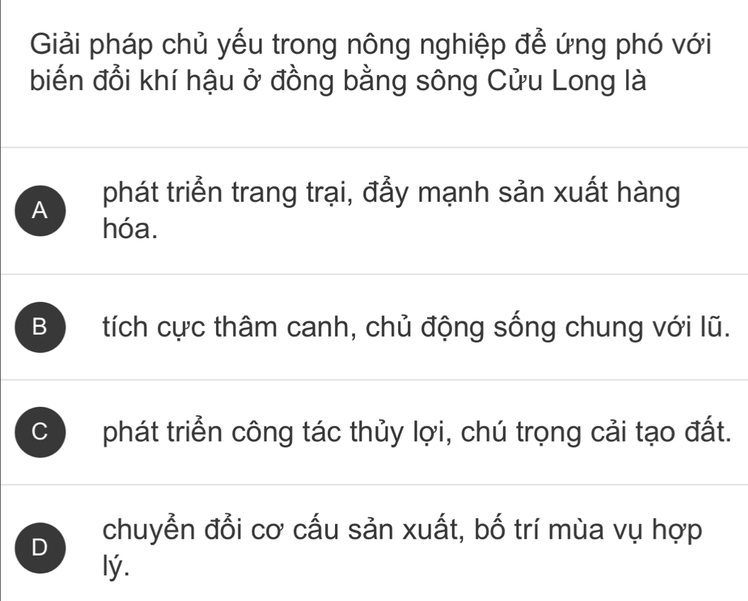 Giải pháp chủ yếu trong nông nghiệp để ứng phó với
biến đổi khí hậu ở đồng bằng sông Cửu Long là
A phát triển trang trại, đẫy mạnh sản xuất hàng
hóa.
B tích cực thâm canh, chủ động sống chung với lũ.
C phát triển công tác thủy lợi, chú trọng cải tạo đất.
D
chuyển đổi cơ cấu sản xuất, bố trí mùa vụ hợp
lý.