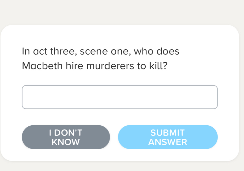 In act three, scene one, who does 
Macbeth hire murderers to kill? 
I DON'T SUBMIT 
KNOW ANSWER