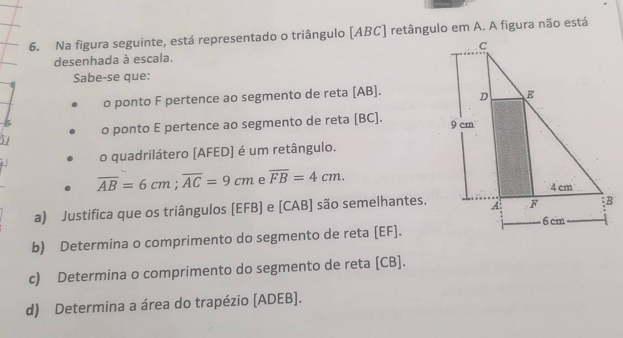 Na figura seguinte, está representado o triângulo [ ABC ] retângulo em A. A figura não está 
desenhada à escala. 
Sabe-se que: 
o ponto F pertence ao segmento de reta [ AB ]. 
o ponto E pertence ao segmento de reta [ BC ]. 
S1 
o quadrilátero [ AFED ] é um retângulo.
overline AB=6cm; overline AC=9cm e overline FB=4cm. 
a) Justifica que os triângulos [ EFB ] e [ CAB ] são semelhantes. 
b) Determina o comprimento do segmento de reta [ EF ]. 
c) Determina o comprimento do segmento de reta [ CB ]. 
d) Determina a área do trapézio [ ADEB ].