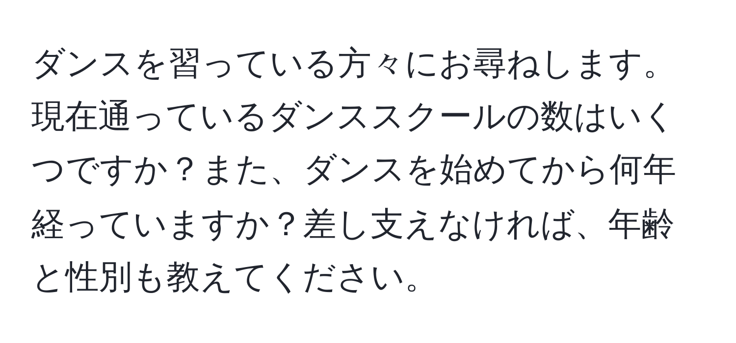 ダンスを習っている方々にお尋ねします。現在通っているダンススクールの数はいくつですか？また、ダンスを始めてから何年経っていますか？差し支えなければ、年齢と性別も教えてください。