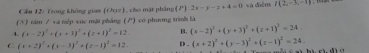 Cầu 12: Trong không gian (Ox) z), cho mặt phẳng(P): 2x-y-z+4=0 và điểm I(2;-3;-1)
(S) tâm / và tiếp xúc mặt phẳng (P) có phương trình là
A. (x-2)^2+(y+3)^2+(z+1)^2=12. B. (x-2)^2+(y+3)^2+(z+1)^2=24.
C. (x+2)^2+(y-3)^2+(z-1)^2=12. D . (x+2)^2+(y-3)^2+(z-1)^2=24. 
i v a) b). c). d) ở