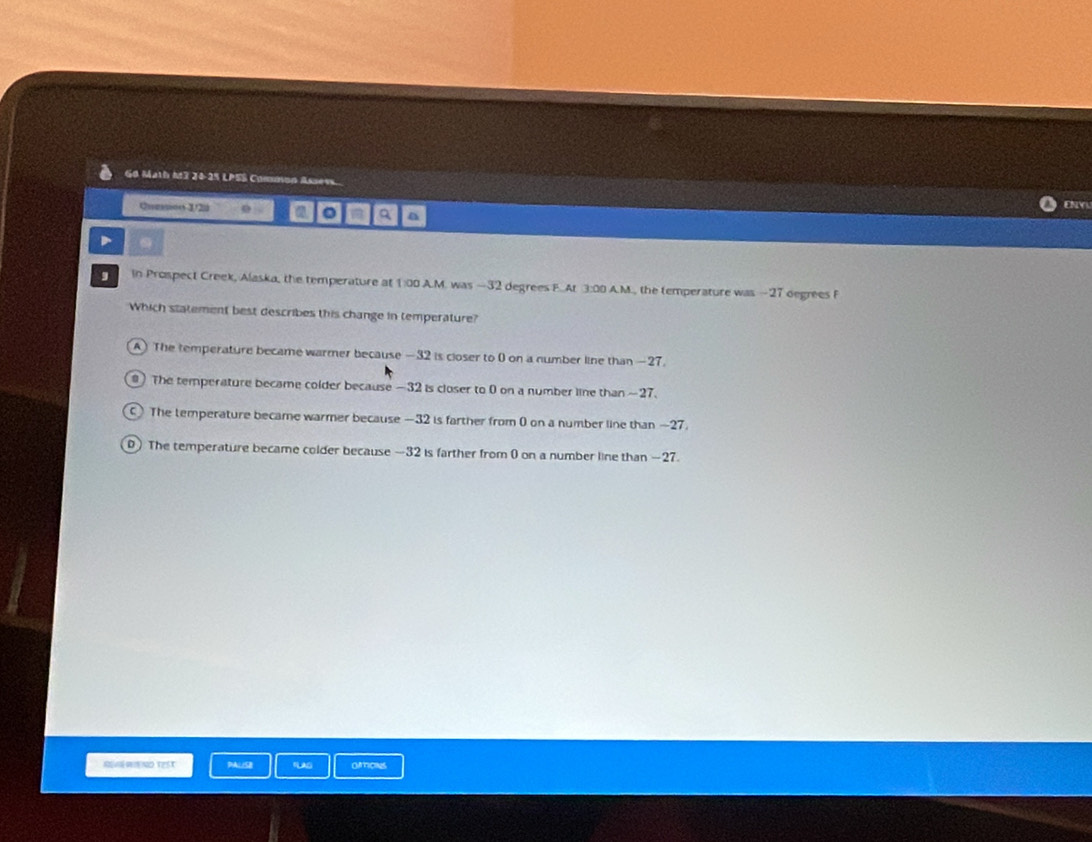 G0 Math M3 24-25 LPSS Common Assess ENY
Quesos 1/2u 0 a a a
D
In Prospect Creek, Alaska, the temperature at 1:00 A.M. was —32 degrees F.At 3:00 A.M., the temperature was -27 degrees F
Which statement best describes this change in temperature?
A) The temperature became warmer because —32 is closer to 0 on a number line than —27
The temperature became colder because —32 is closer to 0 on a number line than ~27.
The temperature became warmer because —32 is farther from 0 on a number line than —27.
) The temperature became colder because —32 is farther from 0 on a number line than —27.
RWND TEst FLAS OMIONS