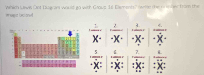 Which Lewis Dot Diagram would go with Group 16 Elements? (write the number from the 
image below) 
1. 2. 3. 4. 
1 valence s 2 valence e
X· (X) "X" (X)
5. 6. 7. 8. 
.
X : : x : : X : : X :