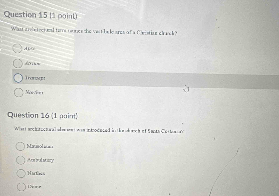 What architectural term names the vestibule area of a Christian church?
Apse
Atrium
Transept
Narthex
Question 16 (1 point)
What architectural element was introduced in the church of Santa Costanza?
Mausoleum
Ambulatory
Narthex
Dome