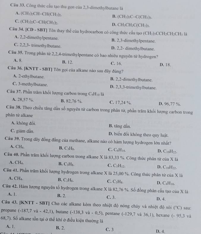 Công thức cấu tạo thu gọn của 2,3-dimethylbutane là
A. (CH_3)_2CH-CH(CH_3)_2.
B. (CH_3)_3C-C(CH_3)_3.
C. (CH_3)_2C-CH(CH_3)_2.
D. CH_3CH_2C(CH_3)_3.
Câu 34. [CD-SBT] * Tên thay thể của hydrocarbon có công thức cấu tạo (CH_3)_3CCH_2CH_2CH_3 là
A. 2,2-dimethylpentane. B. 2,3-dimethylpentane.
C. 2,2,3- trimethylbutane. D. 2,2- dimethylbutane.
Câu 35. Trong phân tử 2,2,4-trimethylpentane có bao nhiêu nguyên tử hydrogen?
A. 8. B. 12. C. 16. D. 18.
Câu 36. [KNTT - SBT] Tên gọi của alkane nào sau đây đúng?
A. 2-ethylbutane. B. 2,2-dimethylbutane.
C. 3-methylbutane. D. 2,3,3-trimethylbutane.
Câu 37. Phần trăm khối lượng carbon trong C_4H_10 là
A. 28,57 %. B. 82,76 %. C. 17,24 %. D. 96,77 %.
Câu 38. Theo chiều tăng dần số nguyên từ carbon trong phân từ, phần trăm khối lượng carbon trong
phân tử alkane
A. không đổi. B. tăng dần.
C. giảm dần. D. biến đổi không theo quy luật
Câu 39. Trong dãy đồng đẳng của methane, alkane nào có hàm lượng hydrogen lớn nhất?
A. CH₄. B. C₃H₈. C. C_6H_14. D. C_10H_22.
Câu 40. Phần trăm khổi lượng carbon trong alkane X là 83,33 %. Công thức phân từ của ua* 1a
A. CH₄. B. C H_8 C. C_5H_12. D. C_10H_22.
Câu 41. Phần trăm khối lượng hydrogen trong alkane X là 25,00 %. Công thức phân tử của X là
A. CH₄. B. C_2H_6. C. C_3H_8. D. C_4H_10.
Câu 42. Hàm lượng nguyên tố hydrogen trong alkane X là 82,76 %. Số đồng phân cấu tạo của X là
A. 1. B. 2. C. 3. D. 4.
Câu 43. [KNTT - SBT] Cho các alkane kèm theo nhiệt độ nóng chảy và nhiệt độ sôi (^circ C) sau:
propane (-187,7va-42,1) , butane (-138,3va-0,5) , pentane (-129,7 và 36,1) , hexane (- 95,3 và
68,7) a. Số alkane tồn tại ở thể khí ở điều kiện thường là
A. 1. B. 2. C. 3 D. 4.