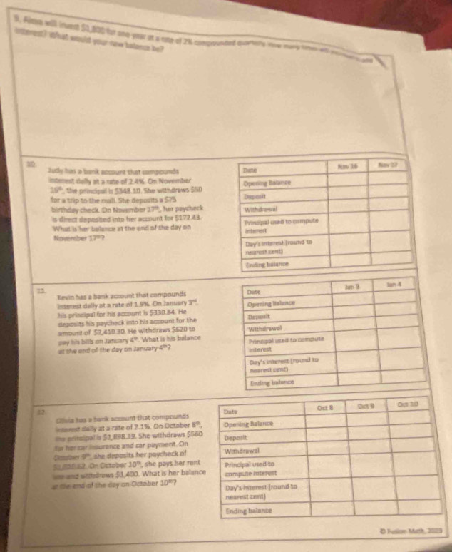 Almm will inuest $1,400 for ono -year at a ome-of 2% compounted curtely now mary tomen iet rermty yee 
iterest? What would your now belasee be? 

Jutly has a bank account that compounds 
interest dally at a rate of 2.4%. On November
15° , the principal is $348.5D. She withdraws $S0
for a trip to the mall. She deposits a $75
birthday check. On November 17° her paycheck 
is direct deposbed into her account for 5172.43. 
What is her bulance at the end of the day on 
Noveraber 17°
7 
Kevin has a bank account that compounds 
interest dally at a rate of 1.9%. On January 3°
his priscipal for his account is $330.84. He 
deposlts his paycheck into his account for the 
amount of $2,410.30. He withdraws $620 to 
pay his bills on Jarwary 4° What is his balance 
at the end of the day on January 4^(th) 7 
12 
Clva has a bark account that compounds 
esavest sally at a rate of 2.1%. On October 8^(th)
te pritcipal is $2,898.39. She withdraws $560
for her car issurance and car payment. On 
Camlner 9° she deposits her paycheck of 
S 220 52. On October 10° , she pays her rent 
wne and withdnews $1,400. What is her balanc 
at the end of the day on October 10^(th) ? 
D Fusiom Math, 2089