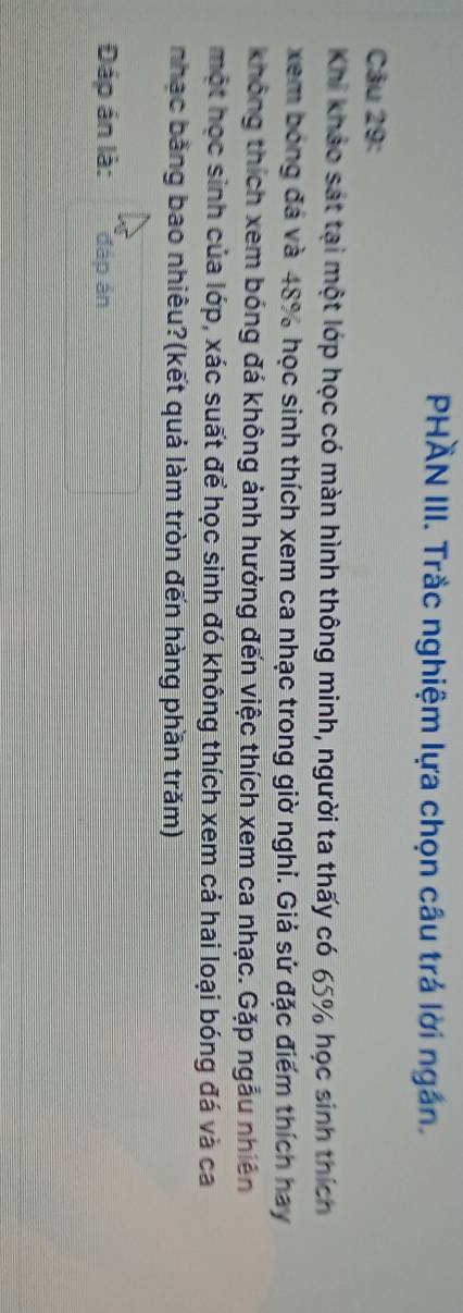 PHÄN III. Trắc nghiệm lựa chọn câu trá lời ngắn. 
Câu 29: 
Khi khảo sát tại một lớp học có màn hình thông minh, người ta thấy có 65% học sinh thích 
xem bóng đá và 48% học sinh thích xem ca nhạc trong giờ nghi. Giả sử đặc điểm thích hay 
không thích xem bóng đá không ảnh hưởng đến việc thích xem ca nhạc. Gặp ngẫu nhiên 
một học sinh của lớp, xác suất để học sinh đó không thích xem cả hai loại bóng đá và ca 
nhạc bằng bao nhiêu?(kết quả làm tròn đến hàng phần trăm) 
Đáp án là: đáp án