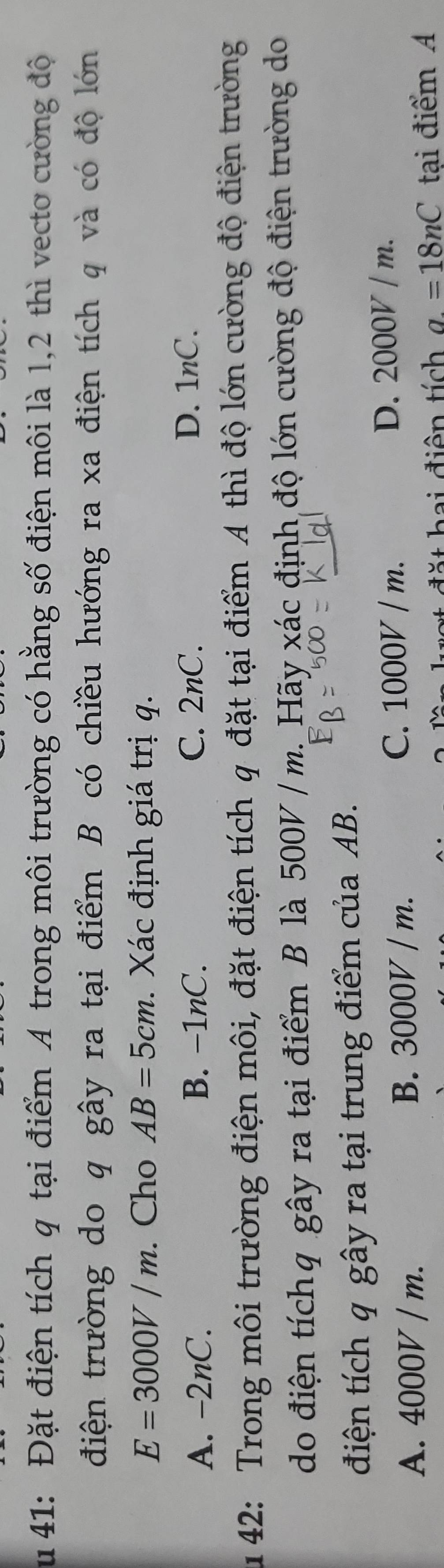 41: Đặt điện tích q tại điểm A trong môi trường có hằng số điện môi là 1,2 thì vecto cường độ
điện trường do q gây ra tại điểm B có chiều hướng ra xa điện tích q và có độ lớn
E=3000V/m. Cho AB=5cm. Xác định giá trị q.
A. -2nC. B. -1nC. C. 2nC.
D. 1nC.
u 42: Trong môi trường điện môi, đặt điện tích q đặt tại điểm A thì độ lớn cường độ điện trường
do điện tíchq gây ra tại điểm B là 500V / m._Hãy xác định độ lớn cường độ điện trường do
điện tích q gây ra tại trung điểm của AB.
C. 1000V / m.
A. 4000V / m. B. 3000V / m. D. 2000V / m.
đ t h ai điện tích a=18nC tại điểm A