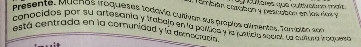 agricultores que cultivaban maíz, 
. También cazaban y pescaban en los ríos y 
presente. Muchos iroqueses todavía cultivan sus propios alimentos. También son 
conocidos por su artesanía y trabajo en la política y la justicia social. La cultura iroquesa 
está centrada en la comunidad y la democracia.