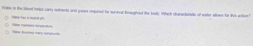 Water in the blood helps carry nutrients and gases required for survival throughout the body. Which characteristic of water allows for this action?
Wbner has a neutrall pH
Water maintains temporature.
Wazer dissolves many compounds.