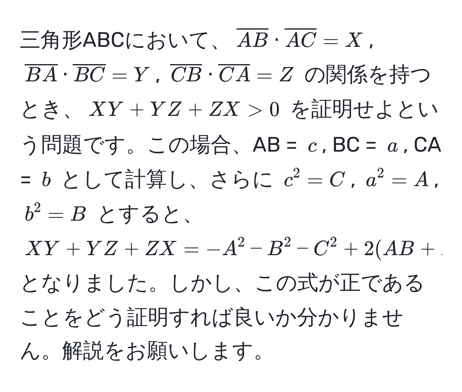 三角形ABCにおいて、$overlineAB · overlineAC = X$, $overlineBA · overlineBC = Y$, $overlineCB · overlineCA = Z$ の関係を持つとき、$XY + YZ + ZX > 0$ を証明せよという問題です。この場合、AB = $c$, BC = $a$, CA = $b$ として計算し、さらに $c^2 = C$, $a^2 = A$, $b^2 = B$ とすると、$XY + YZ + ZX = -A^2 - B^2 - C^2 + 2(AB + BC + CA)$ となりました。しかし、この式が正であることをどう証明すれば良いか分かりません。解説をお願いします。