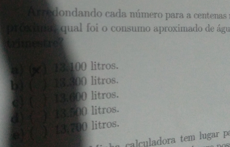 Arredondando cada número para a centenas 1
proximas qual foi o consumo aproximado de águ
trimestre?
a) (s ) 13:100 litros.
b) ( ) 13.300 litros.
c) ( ) 13.600 litros.
d) ( ) 13.500 litros.
e) ( ) 13.700 litros.
a cal culadora tem lugar pa