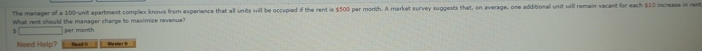 The manager of a 100 -unit apartment complex knows from experience that all units will be occupied if the rent is $500 per month. A market survey suggests that, on average, one additional unit will remain vacant for each $10 increase in rent 
What rent should the manager charge to maximize revenue?
5 per month
Need Help? Read it Master it