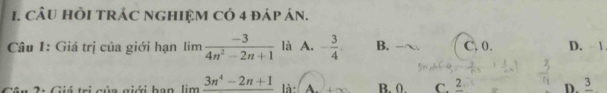 cÂU HồI TRÁC NGHIệM Có 4 đáp án.
Câu 1: Giá trị của giới hạn limlimits  (-3)/4n^2-2n+1  là A. - 3/4 . B. C. 0. D. 1
* 2: Giá trị của giới han limlimits frac 3n^4-2n+1 là A B. 0. C. 2 D. frac 3
