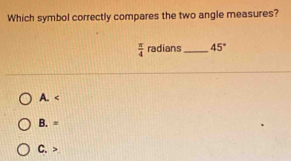 Which symbol correctly compares the two angle measures?
 π /4  radians _ 45°
A.
B. =
C.