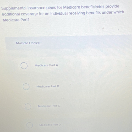 Supplemental insurance plans for Medicare beneficiaries provide
additional coverage for an individual receiving benefits under which
Medicare Part?
Multiple Choice
Medicare Part A
Medicare Part B
Medicare Part C
Medicare Part D