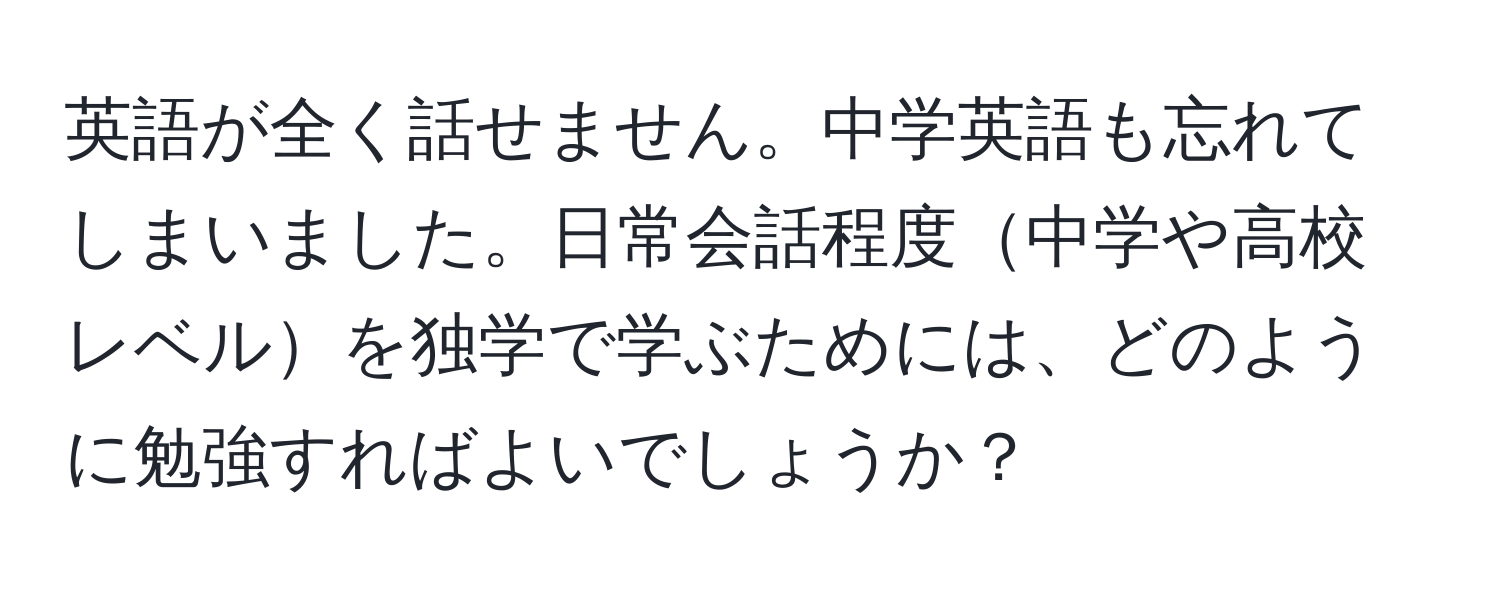 英語が全く話せません。中学英語も忘れてしまいました。日常会話程度中学や高校レベルを独学で学ぶためには、どのように勉強すればよいでしょうか？