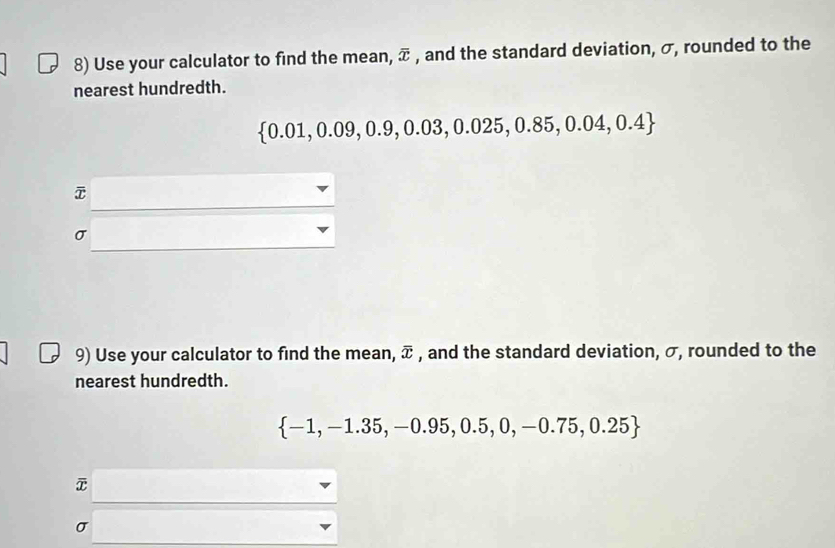 Use your calculator to find the mean, overline x , and the standard deviation, σ, rounded to the 
nearest hundredth.
 0.01,0.09,0.9,0.03,0.025,0.85,0.04,0.4
⑦
σ
9) Use your calculator to find the mean, overline x , and the standard deviation, σ, rounded to the 
nearest hundredth.
 -1,-1.35,-0.95,0.5,0,-0.75,0.25
σ