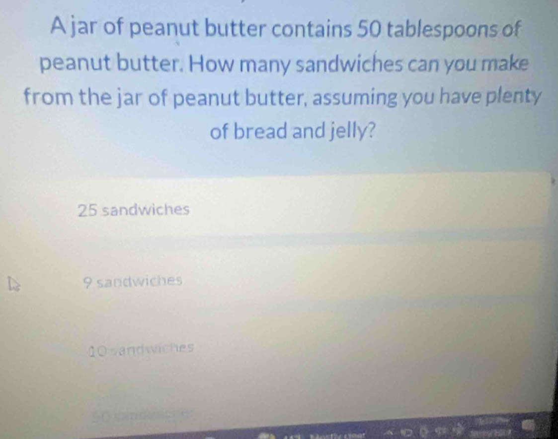 A jar of peanut butter contains 50 tablespoons of
peanut butter. How many sandwiches can you make
from the jar of peanut butter, assuming you have plenty
of bread and jelly?
25 sandwiches
9 sandwiches
10 sandwiches