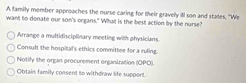 A family member approaches the nurse caring for their gravely ill son and states, "We
want to donate our son's organs." What is the best action by the nurse?
Arrange a multidisciplinary meeting with physicians.
Consult the hospital's ethics committee for a ruling.
Notify the organ procurement organization (OPO).
Obtain family consent to withdraw life support.