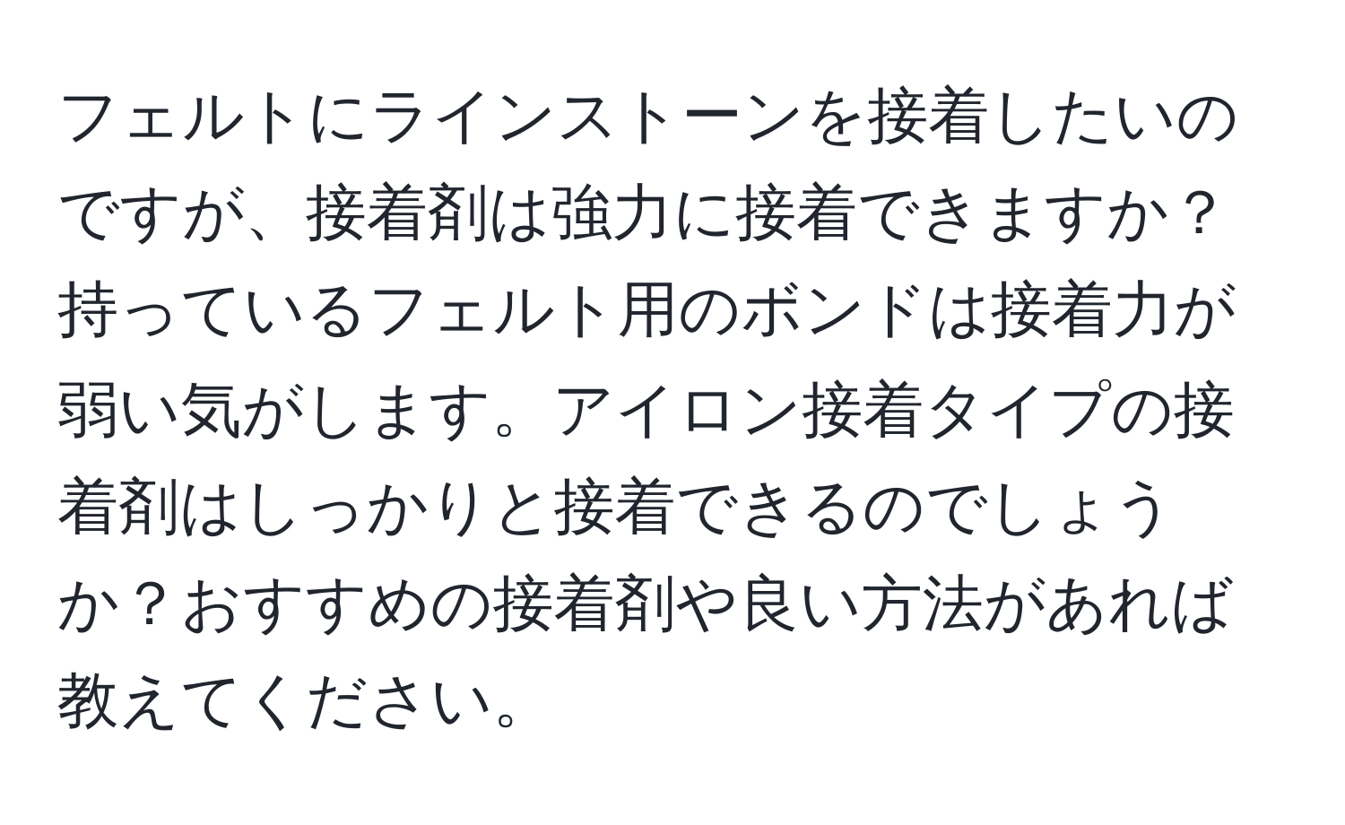 フェルトにラインストーンを接着したいのですが、接着剤は強力に接着できますか？持っているフェルト用のボンドは接着力が弱い気がします。アイロン接着タイプの接着剤はしっかりと接着できるのでしょうか？おすすめの接着剤や良い方法があれば教えてください。