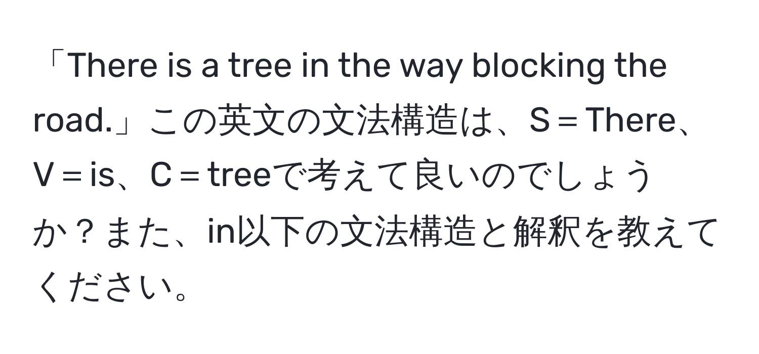 「There is a tree in the way blocking the road.」この英文の文法構造は、S＝There、V＝is、C＝treeで考えて良いのでしょうか？また、in以下の文法構造と解釈を教えてください。