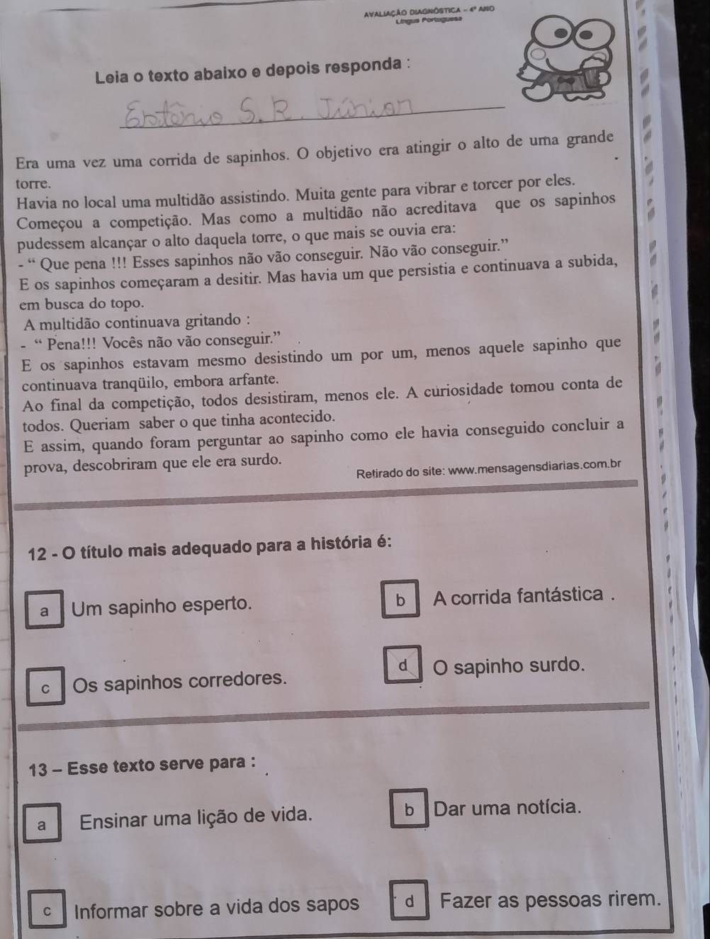 AVALIAÇÃO DIAGNÓSTICA - 4º ANo
Língua Portígues
Leia o texto abaixo e depois responda :
_
Era uma vez uma corrida de sapinhos. O objetivo era atingir o alto de uma grande
torre.
Havia no local uma multidão assistindo. Muita gente para vibrar e torcer por eles.
Começou a competição. Mas como a multidão não acreditava que os sapinhos
pudessem alcançar o alto daquela torre, o que mais se ouvia era:
- “ Que pena !!! Esses sapinhos não vão conseguir. Não vão conseguir.”
E os sapinhos começaram a desitir. Mas havia um que persistia e continuava a subida,
em busca do topo.
A multidão continuava gritando :
- “ Pena!!! Vocês não vão conseguir.”
E os sapinhos estavam mesmo desistindo um por um, menos aquele sapinho que
continuava tranqüilo, embora arfante.
Ao final da competição, todos desistiram, menos ele. A curiosidade tomou conta de
todos. Queriam saber o que tinha acontecido.
E assim, quando foram perguntar ao sapinho como ele havia conseguido concluir a
prova, descobriram que ele era surdo.
Retirado do site: www.mensagensdiarias.com.br
12 - O título mais adequado para a história é:
a Um sapinho esperto. b A corrida fantástica .
d O sapinho surdo.
c Os sapinhos corredores.
13 - Esse texto serve para :
a Ensinar uma lição de vida. b Dar uma notícia.
c Informar sobre a vida dos sapos d Fazer as pessoas rirem.