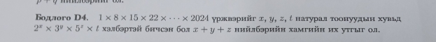 Бодлого D4. 1* 8* 15* 22* ·s * 2024 γржвэρийг д, у, ς, ί натуралтоонуудьн хувьд
2^x* 3^y* 5^z* t хэлбэртэй бичсэн бол x+y+z нийлбэрийн хамгийн их утгыг ол.