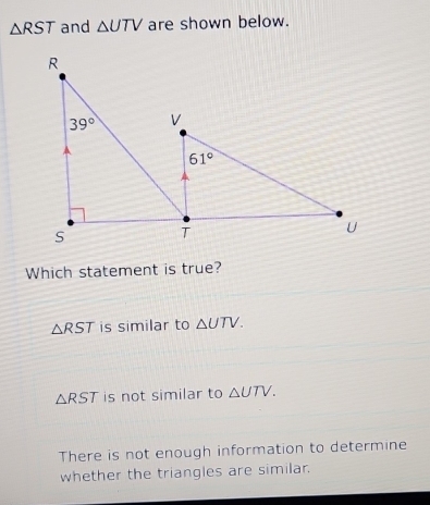 △ RST and △ UTV are shown below.
Which statement is true?
△ RST is similar to △ UTV.
△ RST is not similar to △ UTV.
There is not enough information to determine
whether the triangles are similar.