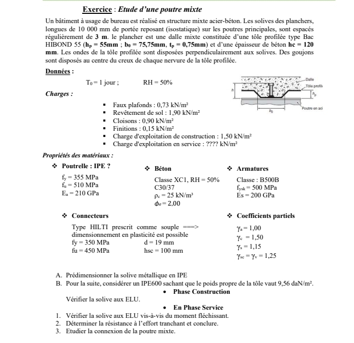 Exercice : Etude d’une poutre mixte
Un bâtiment à usage de bureau est réalisé en structure mixte acier-béton. Les solives des planchers,
longues de 10 000 mm de portée reposant (isostatique) sur les poutres principales, sont espacés
régulièrement de 3 m. le plancher est une dalle mixte constituée d'une tôle profilée type Bac
HIBOND 55(h_p=55mm;b_0=75,75mm,t_p=0,75mm) et d'une épaisseur de béton hc=120
mm. Les ondes de la tôle profilée sont disposées perpendiculairement aux solives. Des goujons
sont disposés au centre du creux de chaque nervure de la tôle profilée.
Données :
T_0=1 jour ; RH=50%
Charges :
Faux plafonds : 0,73kN/m^2
Revêtement de sol : 1,90kN/m^2
Cloisons : 0,90kN/m^2
Finitions : 0,15kN/m^2
Charge d'exploitation de construction : 1,50kN/m^2
Charge d'exploitation en service : ???? kN/m^2
Propriétés des matériaux :
Poutrelle : IPE ? Béton Armatures
f_y=355MPa
Classe XC1, RH=50% Classe : B500B
f_u=510MPa
C30/37 f_ysk=500MPa
E_a=210GPa
rho _c=25kN/m^3 Es=200GPa
phi _e=2,00
Connecteurs Coefficients partiels
===ype HILTI prescrit comme souple == gamma _a=1,00
dimensionnement en plasticité est possible gamma _c=1,50
fy=350MPa d=19mm
fu=450MPa hsc=100mm
gamma _s=1,15
gamma _sc=gamma _v=1,25
A. Prédimensionner la solive métallique en IPE
B. Pour la suite, considérer un IPE600 sachant que le poids propre de la tôle vaut 9,56daN/m^2.
Phase Construction
Vérifier la solive aux ELU.
En Phase Service
1. Vérifier la solive aux ELU vis-à-vis du moment fléchissant.
2. Déterminer la résistance à l’effort tranchant et conclure.
3. Etudier la connexion de la poutre mixte.