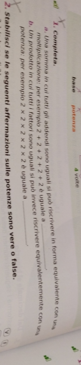 base potenza 
4 volte 
wol 1. Completa. 
a. Una somma in cui tutti gli addendi sono uguali si può riscrivere in forma equivalente con una 
. 
moltiplicazione: per esempio 2+2+2+2+2 è uguale a 
b. Un prodotto in cui tutti i fattori sono uguali si può invece riscrivere equivalentemente con una 
potenza: per esempio 2* 2* 2* 2* 2 è uguale a 
_. 
2. Stabilisci se le seguenti affermazioni sulle potenze sono vere o false. 
V F