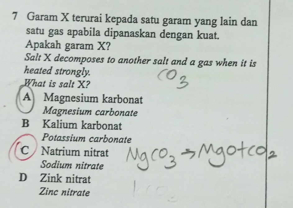 Garam X terurai kepada satu garam yang lain dan
satu gas apabila dipanaskan dengan kuat.
Apakah garam X?
Salt X decomposes to another salt and a gas when it is
heated strongly.
What is salt X?
A Magnesium karbonat
Magnesium carbonate
B Kalium karbonat
Potassium carbonate
C Natrium nitrat
Sodium nitrate
D Zink nitrat
Zinc nitrate