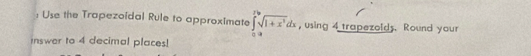 Use the Trapezoidal Rule to approximate ∈tlimits _0^(2sqrt[3](1+x^2))dx , using 4 trapezoids. Round your 
Inswer to 4 decimal places!