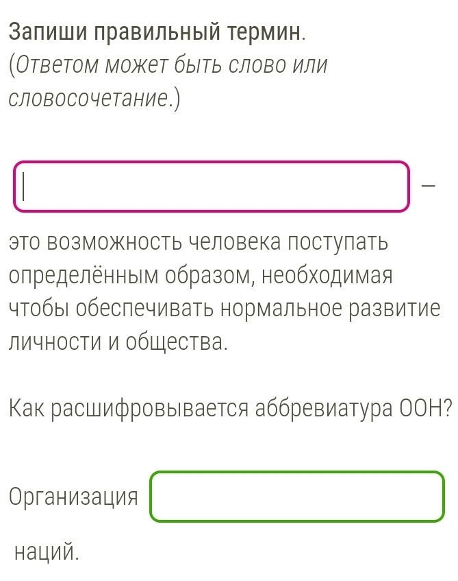 Запиши правильный термин. 
(Ответом может быιть слово или 
словосочетание.) 
это возможность человека постулать 
определенным образом, необходимая 
чтобы| обеспечивать нормальное развитие 
личности и обШества. 
Κак расшифровывается аббревиатура ОOH? 
Организация □ 
наций.