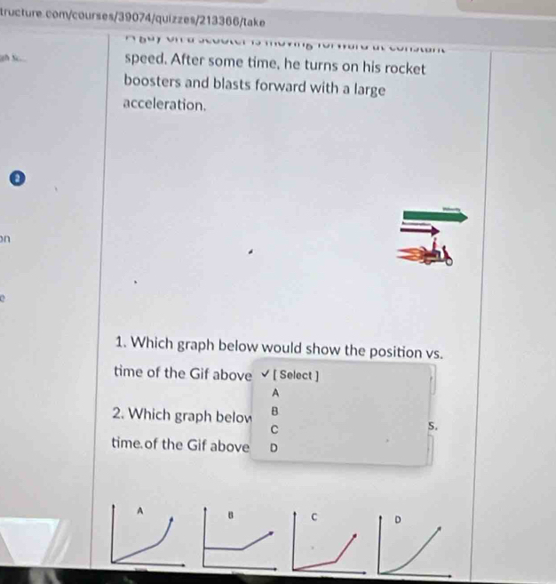 Sc. speed. After some time, he turns on his rocket
boosters and blasts forward with a large
acceleration.
on
1. Which graph below would show the position vs.
time of the Gif above √ [ Select ]
A
2. Which graph below B
C
S.
time of the Gif above D
C