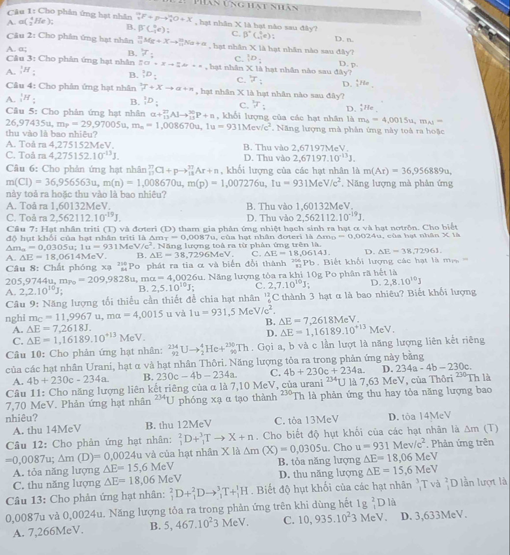 PHan ứng hạt nhân
Câu 1: Cho phản ứng hạt nhân _5^((19)F+pto _1^(14)O+X , hạt nhân X là hạt nào sau đây?
A. a(_2^4He);
B. beta ^-)C_1^(0e);
C. beta ^circ)C_(-1)°e) D. n.
Câu 2: Cho phản ứng hạt nhân _(12)^(23)Mg+Xto _(11)^(23)Na+alpha , hạt nhân V
A. a; K là hạt nhân nào sau đây?
B.  5/3 T; C. _1^(2D D. p.
Câu 3: Cho phản ứng hạt nhân _n^ma+Xto _n^mAr+n , hạt nhân I= X là hạt nhân nào sau đây?
A. _1^1H;
B. _1^2D.endarray)
C. _1^(;
D. _3^4He
Câu 4: Cho phản ứng hạt nhân ^3)T+Xto alpha +n , hạt nhân X là hạt nhân nào sau đây?
A. _1^(1H
C. _1^3T_;)
B. _1^(2D_;) D. ;He 、
Câu 5: Cho phản ứng hạt nhân alpha +_(13)^(27)Alto _(15)^(30)P+n , khối lượng của các hạt nhân là m_6=4,0015u,m_A1=
26,97435u,m_P=29,97005u,m_n=1,008670u,1u=931Mev/c^2.  Năng lượng mà phân ứng này toả ra hoặc
thu vào là bao nhiêu?
A. Toå ra 4,275152MeV. B. Thu vào 2,6 7197MeV.
C. Toå ra 4,275152.10^(-13)J. D. Thu vào 2,67197.10^(-13)J.
Câu 6: Cho phản ứng hạt nhân _(17)^(37)Cl+pto _(18)^(37)Ar+n , khối lượng của các hạt nhân là m(Ar)=36,956889u,
m(Cl)=36,956563u,m(n)=1,008670u,m(p)=1,007276u,tu=931MeV/c^2. Năng lượng mà phản ứng
này toả ra hoặc thu vào là bao nhiệu?
A. Toå ra 1,60132MeV. B. Thu vào 1,60132MeV.
C. Toả ra 2,562112.10^(-19)J. D. Thu vào 2,562112.10^(-19)J.
Câu 7: Hạt nhân triti (T) và đơteri (D) tham gia phản ứng nhiệt hạch sinh ra hạt α và hạt nơtrôn. Cho biết
độ hụt khối của hạt nhân triti là △ m_T=0,0087u , của hạt nhân đoteri là △ m_D =0,0024u , của hạt nhân * 11
△ m_alpha =0,0305u;1u=931MeV/c^2. Năng lượng toả ra từ phản ứng trên là.
A. △ E=18,0614N eV. B. △ E=38,7296MeV. C. △ E=18,0614J. D. △ E=38,7296J.
Câu 8: Chất phóng xạ beginarrayr 210 84endarray Po phát ra tia α và biến đồi thành _(82)^(206)Pb Biết khối lượng các hạt là m m   ==
205,9744u,mp_0=209,9828u,malpha =4,0026u l. Năng lượng tỏa ra khi 10g Po phân rã hết là
A. 2,2.10^(10)J;
B. 2,5.10^(10)J;
C. 2,7.10^(10)J. D. 2,8.10^(10)J
Câu 9: Năng lượng tối thiều cần thiết đề chia hạt nhân  C thành 3 hạt α là bao nhiêu? Biết khối lượng
nghi m_C=11,9967u,malpha =4,0015 u và 1u=931,5MeV/c^2.
B. △ E=7,2618MeV.
A. △ E=7,2618J.
D.
C. Delta E=1,16189.10^(+13)MeV. Delta E=1,16189.10^(+13)MeV.
Câu 10: Cho phản ứng hạt nhân: _(92)^(234)Uto _2^(4He+_(90)^(230)Th. Gọi a, b và c lần lượt là năng lượng liên kết riêng
của các hạt nhân Urani, hạt α và hạt nhân Thôri. Năng lượng tỏa ra trong phản ứng này bằng
A. 4b+230c-234a. B. 230c-4b-234a. C. 4b+230c+234a. D. 234a-4b-230c.
Câu 11: Cho năng lượng liên kết riêng của α là 7,10 MeV, của urani ^234)U là 7,63N MeV, của Thôri 230. Th là
7,70 MeV. Phản ứng hạt nhân 234π phóng xạ α tạo thành a ∠ 30 Th là phản ứng thu hay tỏa năng lượng bao
nhiêu? D. tỏa 14MeV
A. thu 14MeV B. thu 12MeV C. tỏa 13MeV
Câu 12: Cho phản ứng hạt nhân: _1^(2D+_1^3Tto X+n. Cho biết độ hụt khối của các hạt nhân là △ m (T)
=0,0087u;△ m(D)=0,0024u 4u và của hạt nhân X là Delta m(X)=0,0305u. Cho u=931Mev/c^2). Phản ứng trên
A. tỏa năng lượng △ E=15,6MeV B. tỏa năng lượng △ E=18,06MeV
D. thu năng lượng
C. thu năng lượng △ E=18,06MeV △ E=15,6MeV
Câu 13: Cho phản ứng hạt nhân: _1^(2D+_1^2Dto _1^3T+_1^1H. Biết độ hụt khối của các hạt nhân _1^3T và beginarray)r 2 1endarray D lần lượt là
0,0087u và 0,0024u. Năng lượng tỏa ra trong phản ứng trên khi dùng hết 1g_(_1)^2Dldot a
A. 7,266MeV. B. 5,467.10^23MeV. C. 10,935.10^23 MeV. D. 3,633MeV.