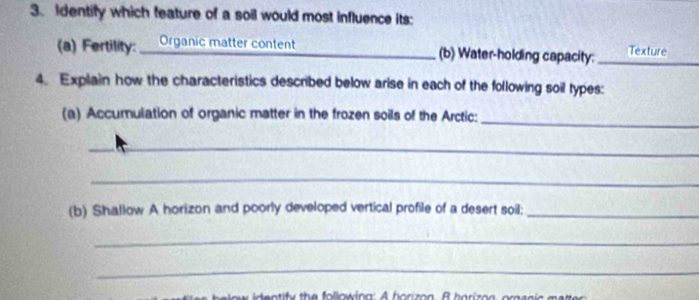 Identify which feature of a soil would most influence its: 
(a) Fertility: Organic matter content (b) Water-holding capacity: _Texture 
4. Explain how the characteristics described below arise in each of the following soil types: 
(a) Accumulation of organic matter in the frozen soils of the Arctic: 
_ 
_ 
_ 
(b) Shallow A horizon and poorly developed vertical profile of a desert soil;_ 
_ 
_ 
entify the following: A horizon. B horiz on, orpanic m attr