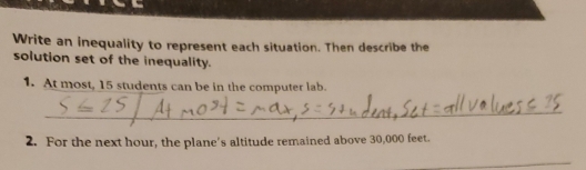 Write an inequality to represent each situation. Then describe the 
solution set of the inequality. 
1. At most, 15 students can be in the computer lab. 
_ 
2. For the next hour, the plane's altitude remained above 30,000 feet. 
_