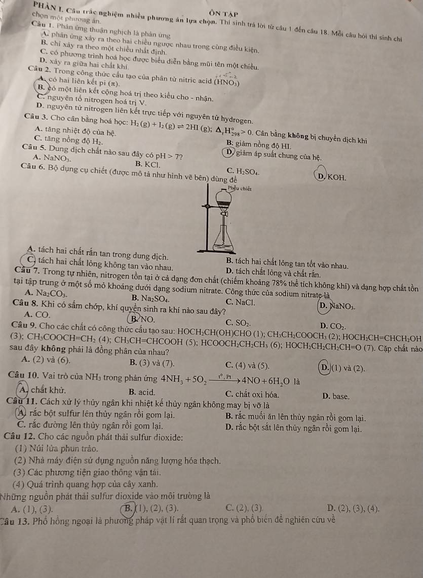 Ôn tập
chọn một phương ản.
PHÀN I. Câu trắc nghiệm nhiều phương án lựa chọn. Thi sinh trả lời từ câu 1 đến câu 18. Mỗi câu hội thí sinh chỉ
Cầu 1. Phân ứng thuận nghịch là phản ứng
A phản ứng xảy ra theo hai chiều ngược nhau trong cùng điều kiện,
B. chỉ xảy ra theo một chiều nhất định.
C. có phương trình hoá học được biểu diễn bằng mũi tên một chiều,
D. xảy ra giữa hai chất khí
Câu 2. Trong công thức cầu tạo của phân tử nitric acid (HNO_3
A có hai liên kết pi (π )
B. có một liên kết cộng hoá trị theo kiểu cho - nhận.
C. nguyên tổ nitrogen hoá trị V.
D. nguyên tử nitrogen liên kết trực tiếp với nguyên tử hydrogen.
Câu 3. Cho cân bằng hoá học: H_2(g)+I_2(g)leftharpoons 2HI (g); △ _rH_(298)°>0. Cân bằng không bị chuyền dịch khi
A. tăng nhiệt độ của hệ. B: giảm nồng độ HI.
C. tăng nồng độ H₂
Câu 5. Dung dịch chất nào sau đây có pH>7 Dy giảm áp suất chung của hệ.
A. NaNO_3. B. KCl|. C. H_2SO_4.
Câu 6. Bộ dụng cụ chiết (được mô tả như hình vẽ bên) dùng để D, KOH.
A. tách hai chất rắn tan trong dung dịch. B. tách hai chất lỏng tan tốt vào nhau.
C. tách hai chất lông không tan vào nhau. D. tách chất lỏng và chất rắn.
Cầu 7. Trong tự nhiên, nitrogen tồn tại ở cả dạng đơn chất (chiếm khoảng 78% thể tích không khí) và dạng hợp chất tồn
tại tập trung ở một số mỏ khoáng dưới dạng sodium nitrate. Công thức của sodium nitrate là
A. Na_2CO_3.
C. sqrt(a)( 1.
B. Na_2SO_4. D. NaNO₃.
Câu 8. Khi có sắm chớp, khí quyền sinh ra khí nào sau đây?
A. CO. B NO. C. SO_2. CO_2.
D.
Câu 9. Cho các chất có công thức cấu tạo sau: HOCH_2CH(OH)CHO 1 CH_3CH_2COOCH_3(2) 2); HOCH₂CH=CHCH₂OH
(3); CH_3COOCH=CH_2(4) : CH_3CH=CHCOOH(5);HCOOCH_2CH_2CH_3 (6);HOCH_2CH_2CH_2CH=O(7)
sau đây không phải là đồng phân của nhau? ). Cặp chất nào
A. (2) và (6). B. (3) vdot a(7) C. (4) va(5). D. (1) và (2).
Câu 10. Vai trò của NH₃ trong phản ứng 4NH_3+5O_2xrightarrow r_1rho _4NO+6H_2O là
A. chất khử. B. acid. C. chất oxi hóa. D. base.
Câu 11. Cách xử lý thủy ngân khi nhiệt kế thủy ngân không may bị vỡ là
A rắc bột sulfur lên thủy ngân rồi gom lại. B. rắc muối ăn lên thủy ngân rồi gom lại.
C. rắc đường lên thủy ngân rồi gom lại. D. rắc bột sắt lên thủy ngân rồi gom lại.
Câu 12. Cho các nguồn phát thải sulfur dioxide:
(1) Núi lửa phun trào.
(2) Nhà máy điện sử dụng nguồn năng lượng hóa thạch.
(3) Các phương tiện giao thông vận tải.
(4) Quá trình quang hợp của cây xanh.
Những nguồn phát thải sulfur dioxide vào môi trường là
A. (1), (3). B. (1), (2), (3). C. (2), (3) D. (2), (3), (4).
Câu 13. Phổ hồng ngoại là phương pháp vật lí rất quan trọng và phổ biến đề nghiên cứu về