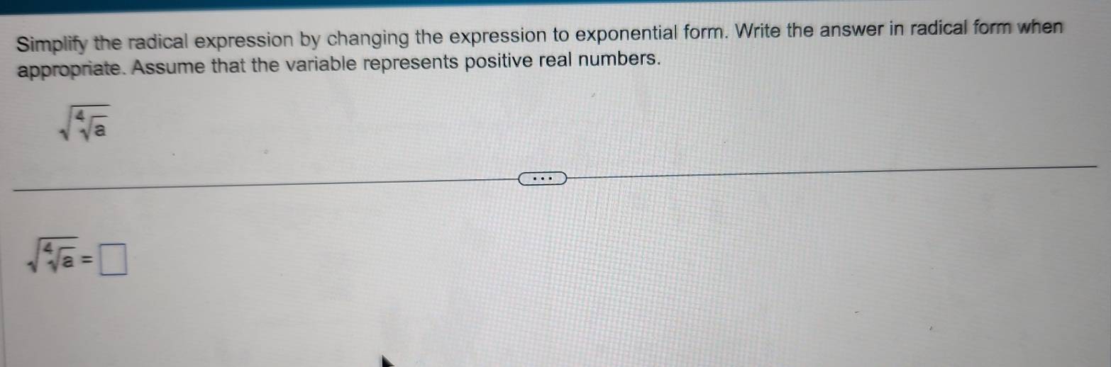 Simplify the radical expression by changing the expression to exponential form. Write the answer in radical form when 
appropriate. Assume that the variable represents positive real numbers.
sqrt(sqrt [4]a)
sqrt(sqrt [4]a)=□