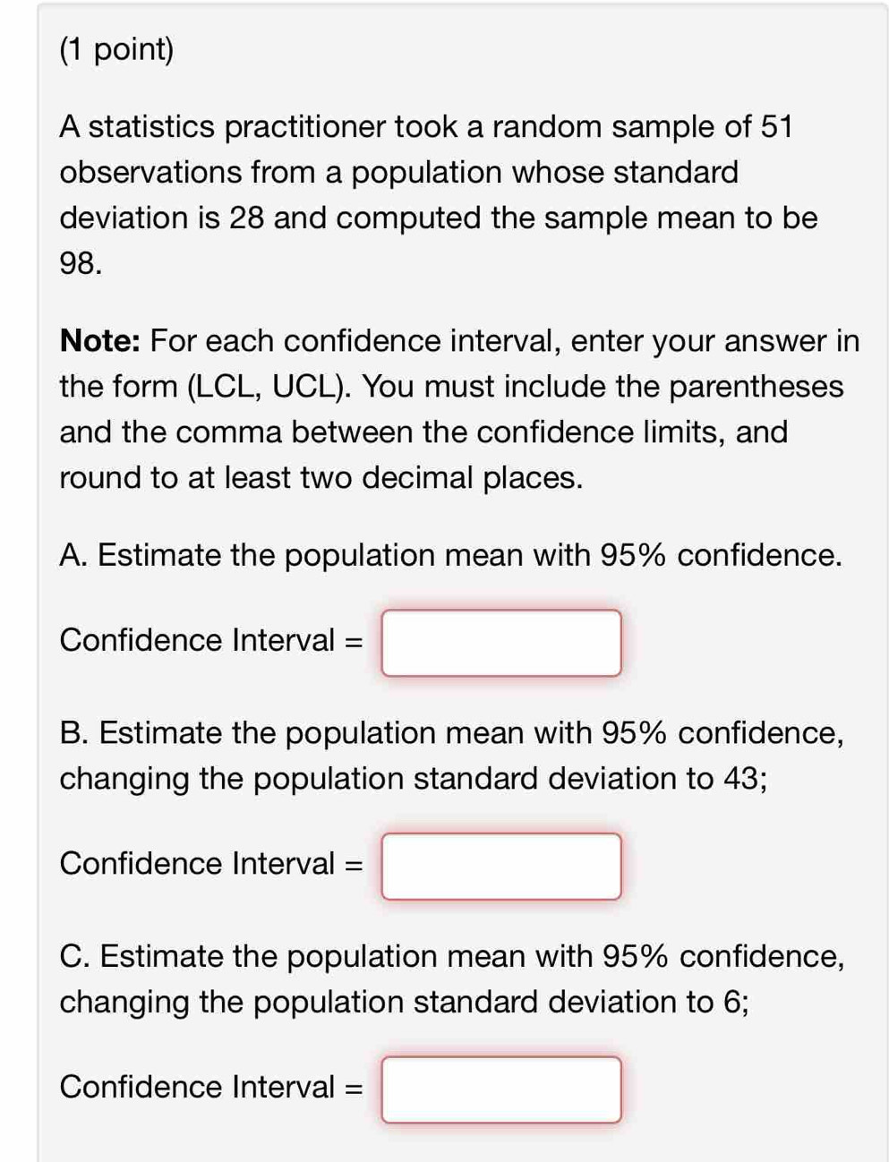 A statistics practitioner took a random sample of 51
observations from a population whose standard
deviation is 28 and computed the sample mean to be
98.
Note: For each confidence interval, enter your answer in
the form (LCL, UCL). You must include the parentheses
and the comma between the confidence limits, and
round to at least two decimal places.
A. Estimate the population mean with 95% confidence.
Confidence Interval =□
B. Estimate the population mean with 95% confidence,
changing the population standard deviation to 43;
Confidence Interval =□
C. Estimate the population mean with 95% confidence,
changing the population standard deviation to 6;
Confidence Interval =□