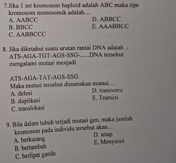 Jika 1 set kromosom haploid adalah ABC maka tipe
kromosom monosomik adalah....
A. AABCC D. ABBCC
B. BBCC E. AAABBCC
C. AABBCCC
8. Jika diketahui suatu urutan rantai DNA adalah :
ATS-AGA-TGT-AGS-SSG-......DNA tersebut
mengalami mutasi menjadi
ATS-AGA-TAT-AGS-SSG
Maka mutasi tersebut dinamakan mutasi....
A. delesi D. transversi
B. duplikasi E. Transisi
C. translokasi
9. Bila dalam tubuh terjadi mutasi gen, maka jumlah
kromosom pada individu tersebut akan....
D. tetap
A. berkurang
B. bertambah E. Menyusut
C. berlipat ganda