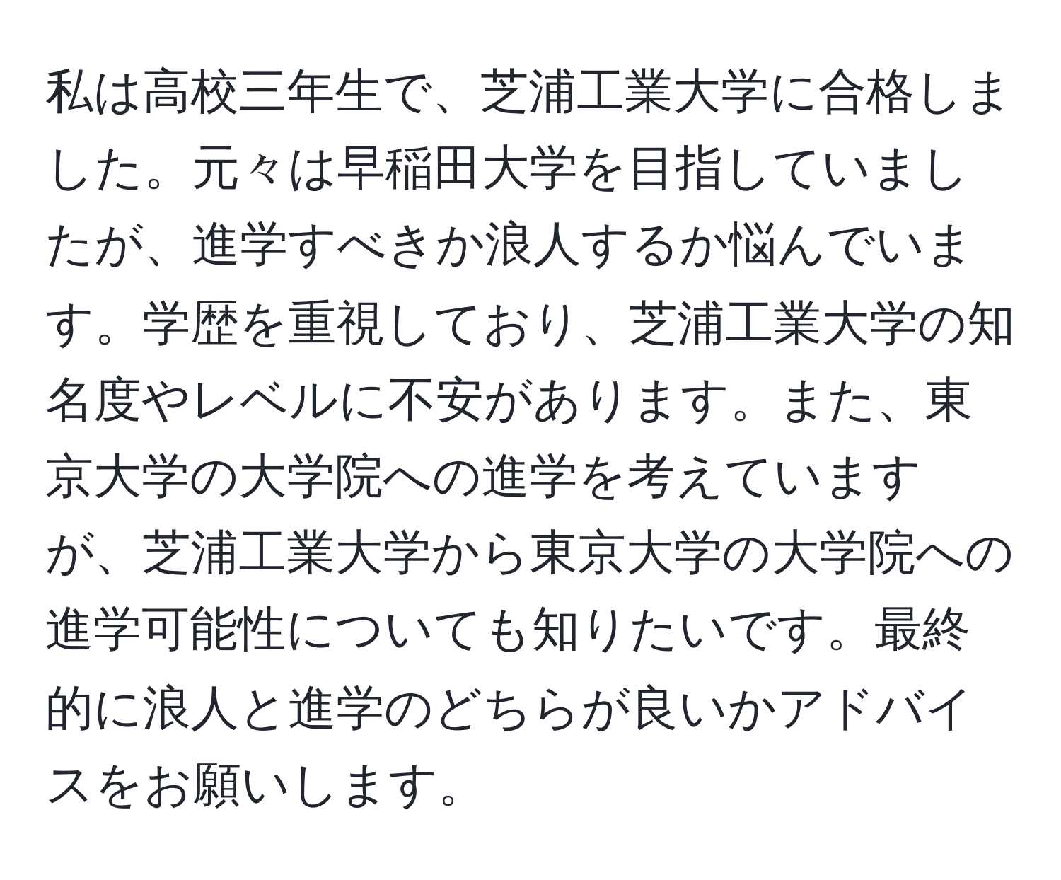 私は高校三年生で、芝浦工業大学に合格しました。元々は早稲田大学を目指していましたが、進学すべきか浪人するか悩んでいます。学歴を重視しており、芝浦工業大学の知名度やレベルに不安があります。また、東京大学の大学院への進学を考えていますが、芝浦工業大学から東京大学の大学院への進学可能性についても知りたいです。最終的に浪人と進学のどちらが良いかアドバイスをお願いします。