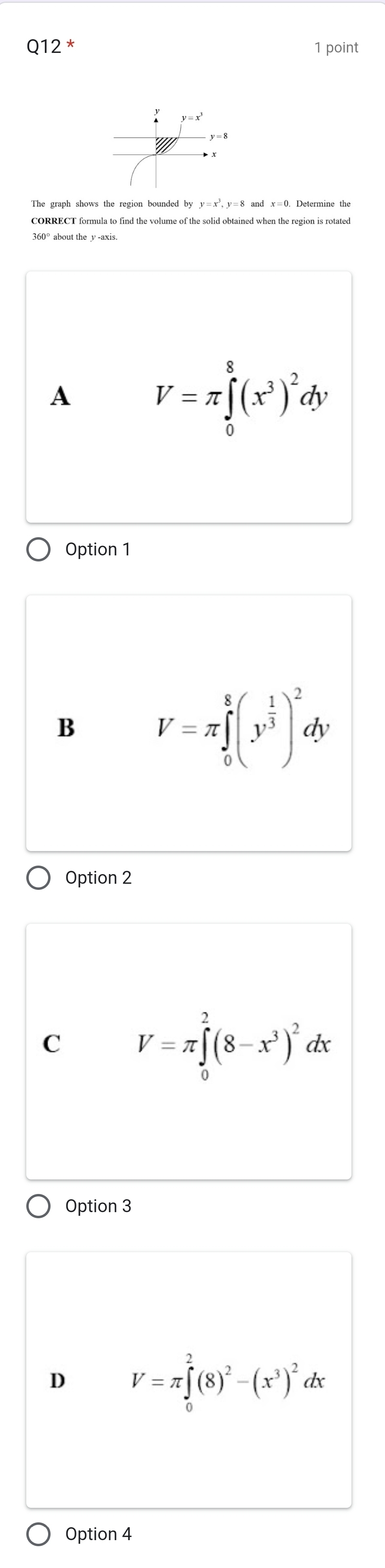 Q12^* 1 point
y=x^3,y=8
CORRECT formula to find the volume of the solid obtained when the region is rotated
360° about the y -axis
A V=π ∈tlimits _0^(8(x^3))^2dy
Option 1
B V=π ∈tlimits _0^(8(y^frac 1)3)^2dy
Option 2
C V=π ∈tlimits _0^(2(8-x^3))^2dx
Option 3
D V=π ∈tlimits _0^(2(8)^2)-(x^3)^2 lx
Option 4