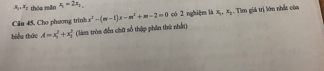 x_1, x_2 thỏa mãn x_1=2x_2. 
Câu 45. Cho phương trình x^2-(m-1)x-m^2+m-2=0 có 2 nghiệm là x_1, x_2. Tìm giá trị lớn nhất của 
biểu thức A=x_1^2+x_2^2 (làm tròn đến chữ số thập phân thứ nhất)