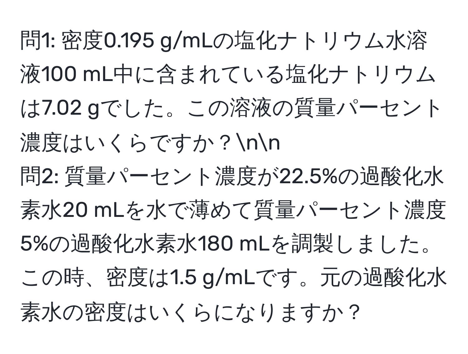 問1: 密度0.195 g/mLの塩化ナトリウム水溶液100 mL中に含まれている塩化ナトリウムは7.02 gでした。この溶液の質量パーセント濃度はいくらですか？nn
問2: 質量パーセント濃度が22.5%の過酸化水素水20 mLを水で薄めて質量パーセント濃度5%の過酸化水素水180 mLを調製しました。この時、密度は1.5 g/mLです。元の過酸化水素水の密度はいくらになりますか？