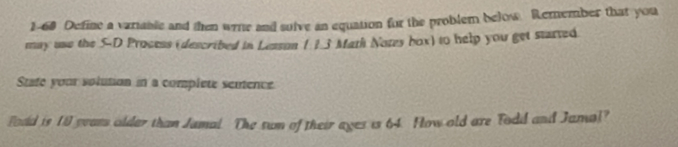 1-68 Define a variable and then wrre and sulve an equation for the problem below. Remember that you 
may use the 5 -D Process (described in Lesson 1 13 Math Notes box) to help you get started 
State your solution in a complete sentence 
Fodd is 19 peass older than Jamal. The sun of their ages is 64. How old are Todd and Jamal?