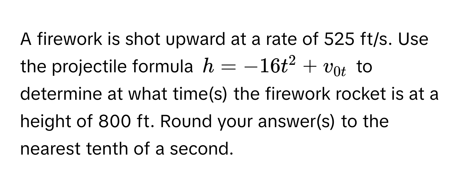 A firework is shot upward at a rate of 525 ft/s. Use the projectile formula $h = -16t^2 + v_0t$ to determine at what time(s) the firework rocket is at a height of 800 ft. Round your answer(s) to the nearest tenth of a second.