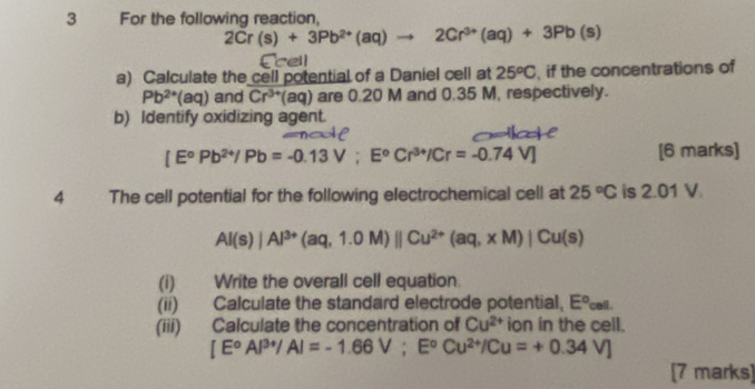 For the following reaction,
2Cr(s)+3Pb^(2+)(aq)to 2Cr^(3+)(aq)+3Pb(s)
Ecell 
a) Calculate the cell potential of a Daniel cell at 25^oC , if the concentrations of
Pb^(2+)(aq) and Cr^(3+)(aq) are 0.20 M and 0.35 M, respectively. 
b) Identify oxidizing agent.

[E°Pb^(2+)/Pb=-0.13V; E°Cr^(3+)/Cr=-0.74V] [6 marks] 
4 The cell potential for the following electrochemical cell at 25°C is 2.01 V
Al(s)|Al^(3+)(aq,1.0M)parallel Cu^(2+)(aq,xM)|Cu(s)
(i) Write the overall cell equation. 
(ii) Calculate the standard electrode potential, E° cel
(iii) Calculate the concentration of Cu^(2+) ion in the cell.
[E^oAl^(3+)/Al=-1.66V;E^oCu^(2+)/Cu=+0.34V]
[7 marks]