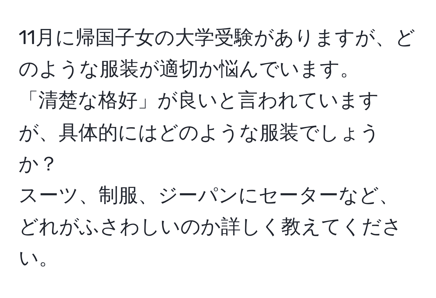 11月に帰国子女の大学受験がありますが、どのような服装が適切か悩んでいます。  
「清楚な格好」が良いと言われていますが、具体的にはどのような服装でしょうか？  
スーツ、制服、ジーパンにセーターなど、どれがふさわしいのか詳しく教えてください。